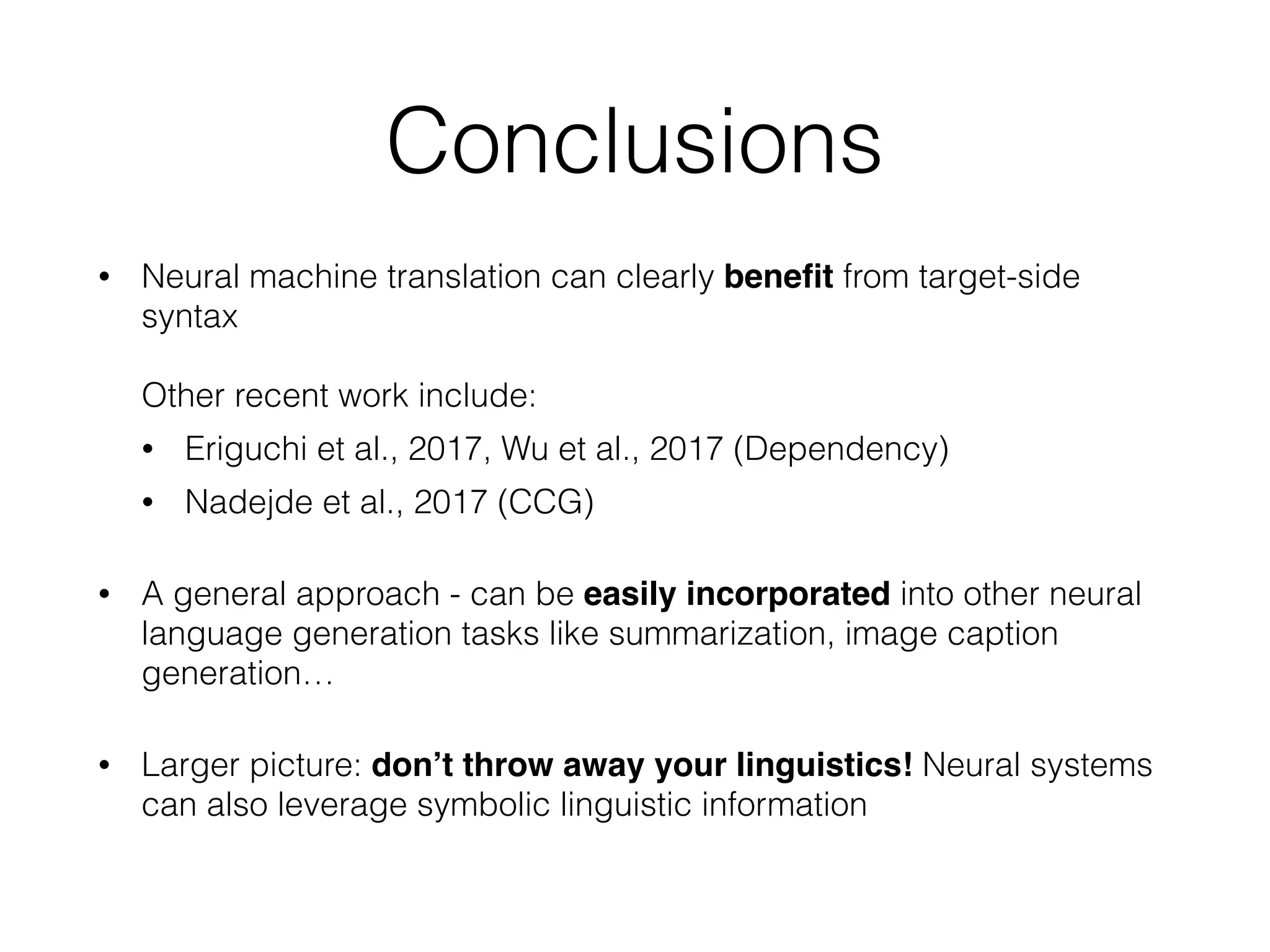 Conclusions
• Neural machine translation can clearly beneﬁt from target-side
syntax  
 
Other recent work include:
• Eriguchi et al., 2017, Wu et al., 2017 (Dependency)
• Nadejde et al., 2017 (CCG)
• A general approach - can be easily incorporated into other neural
language generation tasks like summarization, image caption
generation…
• Larger picture: don’t throw away your linguistics! Neural systems
can also leverage symbolic linguistic information
 