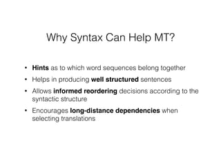 • Hints as to which word sequences belong together
• Helps in producing well structured sentences
• Allows informed reordering decisions according to the
syntactic structure
• Encourages long-distance dependencies when
selecting translations
Why Syntax Can Help MT?
 