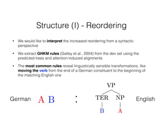 Structure (I) - Reordering
• We would like to interpret the increased reordering from a syntactic
perspective
• We extract GHKM rules (Galley et al., 2004) from the dev set using the
predicted trees and attention-induced alignments
• The most common rules reveal linguistically sensible transformations, like
moving the verb from the end of a German constituent to the beginning of
the matching English one
German English:
 