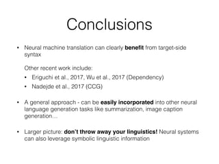 Conclusions
• Neural machine translation can clearly beneﬁt from target-side
syntax  
 
Other recent work include:
• Eriguchi et al., 2017, Wu et al., 2017 (Dependency)
• Nadejde et al., 2017 (CCG)
• A general approach - can be easily incorporated into other neural
language generation tasks like summarization, image caption
generation…
• Larger picture: don’t throw away your linguistics! Neural systems
can also leverage symbolic linguistic information
 