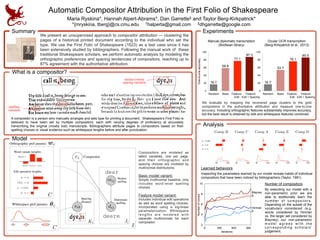 Automatic Compositor Attribution in the First Folio of Shakespeare
Maria Ryskina*, Hannah Alpert-Abrams†, Dan Garrette‡ and Taylor Berg-Kirkpatrick* 
*{mryskina, tberg}@cs.cmu.edu †halperta@gmail.com ‡dhgarrette@google.com
Summary
What is a compositor?
Experiments
We present an unsupervised approach to compositor attribution — clustering the
pages of a historical printed document according to the individual who set the
type. We use the First Folio of Shakespeare (1623) as a test case since it has
been extensively studied by bibliographers. Following the manual work of these
traditional Shakespeare scholars, we perform automatic analysis by modeling the
orthographic preferences and spacing tendencies of compositors, reaching up to
87% agreement with the authoritative attribution.
spelling
variation
spacing variation
medial comma
Model
Compositors are modeled as
latent variables, one per page,
and their orthographic and
spacing choices are modeled by
multinomial distributions.
Basic model variant:
Simple multinomial baseline, only
includes word-level spelling
choices.  
Feature model variant:
Includes individual edit operations
as well as word spelling choices,
incorporated using a log-linear
parameterization. Whitespace
lengths are modeled with
separate multinomials for each
compositor.
Analysis
!! ! ! !! ! !
!
!
u o
u w
u DEL!
!! ! ! !! ! !
Comp B Comp AComp C Comp E Comp D
!! ! !
Inspecting the parameters learned by our model reveals habits of individual
compositors that have been noticed by bibliographers (Taylor, 1981).
Learned behaviors
By extending our model with a
non-parametric prior we are
able to additionally learn the
number of compositors.
Depending on the subset of the
vocabulary considered (e.g.
words considered by Hinman
vs. the larger set considered by
Blayney) our non-parametric
m o d e l a g r e e s w i t h t h e
c o r r e s p o n d i n g s c h o l a r s ’
judgement.
Number of compositors
One-to-oneaccuracy
0
20
40
60
80
100
87.3
77.1
58.8
16.7
Random Basic Feature:  
Edit
Feature:  
Edit + Spacing
Manual diplomatic transcription  
(Bodleian library)
0
20
40
60
80
100
85.9
76.1
53.7
16.7
Ocular OCR transcription  
(Berg-Kirkpatrick et al., 2013)
We evaluate by mapping the recovered page clusters to the gold
compositors in the authoritative attribution and measure one-to-one
accuracy. Including orthographic features substantially improves accuracy,
but the best result is obtained by edit and whitespace features combined.
ci
sik
mij
dij
dear
deere
Ki Ji
I
Modern
spelling
Diplomatic
spelling
Spacing
distance
Compositor
C
! !! !! !
Whitespace pref params: ✓c
dear:
deare deerdeere
a ! e
INS ! e
a ! r
a ! DEL
Edit operation weights:
C
Orthographic pref params: wc
Word variant weights:
A compositor is a person who manually arranges and sets type for printing a document. Shakespeare’s First Folio is
believed to have been set by multiple compositors, each with varying degrees of proficiency at accurately
transcribing the original (mostly lost) manuscripts. Bibliographers attribute pages to compositors based on their
spelling choices or visual evidence such as whitespace lengths before and after punctuation. 
Random Basic Feature:  
Edit
Feature:  
Edit + Spacing
2
4
6
8
10
0 300 600 900
5
Hinman
8
Blayney
Iterations
Numberofcomps
 