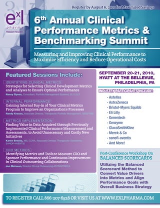 Register by august 6, 2010 for maximized savings


                        6th Annual Clinical
PROUDLY PRESENTS        Performance Metrics &
                        Benchmarking Summit
                        measuring and improving Clinical performance to
                        maximize efficiency and Reduce operational Costs

                                                                              SePteMBer 20-21, 2010,
Featured Sessions include:                                                    HyAtt At tHe Bellevue,
IDENTIFYING CLINICAL METRICS                                                        PHilAdelPHiA, PA
strategies for selecting Clinical Development metrics
and analyses to ensure optimal performance                                    Industry PartIcIPants Include:
Nancy dynes, Consultant, Portfolio Management Systems, ELI LILLY
                                                                                  · Astellas
INTERNAL PERFORMANCE                                                              · AstraZeneca
gaining internal Buy-in of Your Clinical metrics
program to improve an organization’s processes                                    · Bristol-Myers Squibb
randy Krauss, Associate Director, Therapeutic Portfolio Management, GENzYME       · Eli Lilly
                                                                                  · Genentech
METRICS IMPLEMENTATION
Finding value in Data acquired through previously                                 · Genzyme
implemented Clinical performance measurement and                                  · GlaxoSmithKline
assessments, to avoid unnecessary and Costly New                                  · Merck & Co
initiatives                                                                       · sanofi-aventis
Karen Brooks, MS, CCRA, Associate Director, Therapeutic Operations,
SANOFI-AVENTIS                                                                    · And More!
CRO METRICS
identifying metrics and Tools to measure CRo and                              post-Conference workshop on
sponsor performance and Continuous improvement                                BalaNCeD sCoReCaRDs
in Clinical outsourcing Collaborations
Jan Matsson, Director Clinical Outsourcing,ASTRAzENECA                        utilizing the Balanced
                                                                              Scorecard Method to
                                                                              Convert value drivers
                                                                              into Metrics and Align
                                                                              Performance Goals with
                                                                              Overall Business Strategy

To RegisTeR Call 866-207-6528 oR visiT us aT www.exlphaRma.Com
 