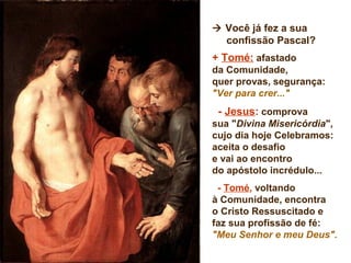  Você já fez a sua
confissão Pascal?
+ Tomé: afastado
da Comunidade,
quer provas, segurança:
"Ver para crer..."
- Jesus: comprova
sua "Divina Misericórdia",
cujo dia hoje Celebramos:
aceita o desafio
e vai ao encontro
do apóstolo incrédulo...
- Tomé, voltando
à Comunidade, encontra
o Cristo Ressuscitado e
faz sua profissão de fé:
"Meu Senhor e meu Deus".
 