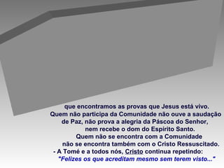 que encontramos as provas que Jesus está vivo.
Quem não participa da Comunidade não ouve a saudação
de Paz, não prova a alegria da Páscoa do Senhor,
nem recebe o dom do Espírito Santo.
Quem não se encontra com a Comunidade
não se encontra também com o Cristo Ressuscitado.
- A Tomé e a todos nós, Cristo continua repetindo:
"Felizes os que acreditam mesmo sem terem visto..."
É na COMUNIDADE
 