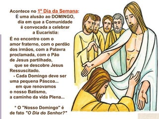 É no encontro com o
amor fraterno, com o perdão
dos irmãos, com a Palavra
proclamada, com o Pão
de Jesus partilhado,
que se descobre Jesus
Ressuscitado.
- Cada Domingo deve ser
uma pequena Páscoa...
em que renovamos
o nosso Batismo,
a caminho da vida Plena...
* O "Nosso Domingo" é
de fato "O Dia do Senhor?"
Acontece no 1º Dia da Semana:
É uma alusão ao DOMINGO,
dia em que a Comunidade
é convocada a celebrar
a Eucaristia:
 