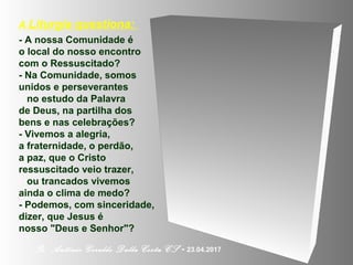 A Liturgia questiona:
- A nossa Comunidade é
o local do nosso encontro
com o Ressuscitado?
- Na Comunidade, somos
unidos e perseverantes
no estudo da Palavra
de Deus, na partilha dos
bens e nas celebrações?
- Vivemos a alegria,
a fraternidade, o perdão,
a paz, que o Cristo
ressuscitado veio trazer,
ou trancados vivemos
ainda o clima de medo?
- Podemos, com sinceridade,
dizer, que Jesus é
nosso "Deus e Senhor"?
Pe. Antônio Geraldo Dalla Costa CS - 23.04.2017
 