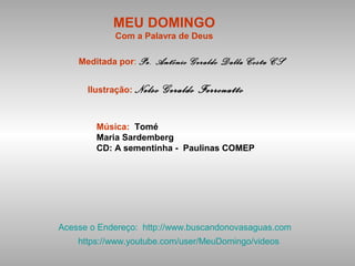 MEU DOMINGO
Com a Palavra de Deus
Meditada por: Pe. Antônio Geraldo Dalla Costa CS
Ilustração: Nelso Geraldo Ferronatto
Música: Tomé
Maria Sardemberg
CD: A sementinha - Paulinas COMEP
Acesse o Endereço: http://www.buscandonovasaguas.com
https://www.youtube.com/user/MeuDomingo/videos
 