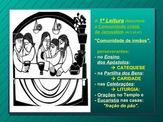 A 1ª Leitura descreve
a Comunidade cristã
de Jerusalém (At 2,42-47)
"Comunidade de irmãos",
perseverantes:
- no Ensino
dos Apóstolos:
 CATEQUESE
- na Partilha dos Bens:
 CARIDADE.
- nas Celebrações:
 LITURGIA:
- Orações no Templo e
- Eucaristia nas casas:
"fração do pão".
 