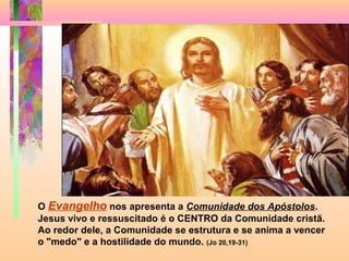 O Evangelho nos apresenta a Comunidade dos Apóstolos.
Jesus vivo e ressuscitado é o CENTRO da Comunidade cristã.
Ao redor dele, a Comunidade se estrutura e se anima a vencer
o "medo" e a hostilidade do mundo. (Jo 20,19-31)
 