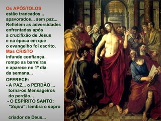 Os APÓSTOLOS
estão trancados...
apavorados... sem paz...
Refletem as adversidades
enfrentadas após
a crucifixão de Jesus
e na época em que
o evangelho foi escrito.
Mas CRISTO
infunde confiança.
rompe as barreiras
e aparece no 1º dia
da semana...
OFERECE:
- A PAZ... o PERDÃO ...
torna-os Mensageiros
do perdão...
- O ESPÍRITO SANTO:
"Sopra": lembra o sopro
criador de Deus...
 