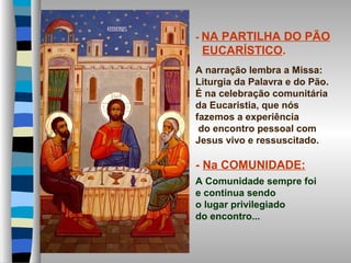 - NA PARTILHA DO PÃO
EUCARÍSTICO.
A narração lembra a Missa:
Liturgia da Palavra e do Pão.
É na celebração comunitária
da Eucaristia, que nós
fazemos a experiência
do encontro pessoal com
Jesus vivo e ressuscitado.
- Na COMUNIDADE:
A Comunidade sempre foi
e continua sendo
o lugar privilegiado
do encontro...
 