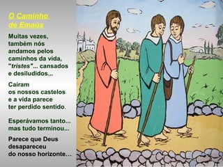 O Caminho
de Emaús
Muitas vezes,
também nós
andamos pelos
caminhos da vida,
"tristes"... cansados
e desiludidos...
Caíram
os nossos castelos
e a vida parece
ter perdido sentido.
Esperávamos tanto...
mas tudo terminou...
Parece que Deus
desapareceu
do nosso horizonte…
 