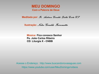 MEU DOMINGO
Com a Palavra de Deus
Meditada por: Pe. Antônio Geraldo Dalla Costa CS
Ilustração: Nelso Geraldo Ferronatto
Música: Fica conosco Senhor
Pe. João Carlos Ribeiro
CD: Liturgia X - CNBB
Acesse o Endereço: http://www.buscandonovasaguas.com
https://www.youtube.com/user/MeuDomingo/videos
 