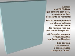 - Aparece
um PEREGRINO,
que caminha com eles...
e começam a falar
do assunto do momento:
JESUS, Profeta poderoso
em obras e palavras,
diante de Deus e
dos homens, mas que
teve um fim inesperado...
- O Peregrino interpreta
as ESCRITURAS,
que falam do Messias...
Eles escutam
com interesse...
e seus corações
começam a "arder".
 