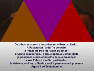 Os olhos se abrem e reconhecem o Ressuscitado...
A Palavra faz "arder" o coração,
a fração do Pão faz "abrir os olhos".
E Cristo desaparece... porque agora a Comunidade
já possui os sinais concretos de sua presença:
a sua Palavra e o Pão partilhado...
Invisível aos olhos, o Senhor está e permanecerá presente.
Agora é só Testemunhar.
 