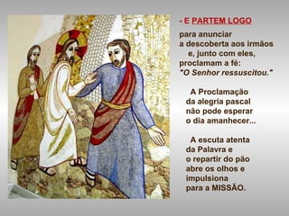- E PARTEM LOGO
para anunciar
a descoberta aos irmãos
e, junto com eles,
proclamam a fé:
"O Senhor ressuscitou."
A Proclamação
da alegria pascal
não pode esperar
o dia amanhecer...
A escuta atenta
da Palavra e
o repartir do pão
abre os olhos e
impulsiona
para a MISSÃO.
 