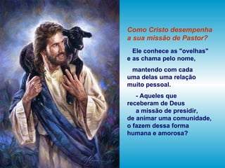 Como Cristo desempenha
a sua missão de Pastor?
Ele conhece as "ovelhas"
e as chama pelo nome,
mantendo com cada
uma delas uma relação
muito pessoal.
- Aqueles que
receberam de Deus
a missão de presidir,
de animar uma comunidade,
o fazem dessa forma
humana e amorosa?
 