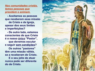 Nas comunidades cristãs,
temos pessoas que
presidem e animam.
- Aceitamos as pessoas
que receberam essa missão
de Cristo e da Igreja,
apesar dos seus limites
e imperfeições?
- De outro lado, estamos
conscientes de que Cristo
é o nosso único "Pastor",
que devemos escutar
e seguir sem condições?
Os outros "pastores"
têm uma missão válida,
se a receberam de Cristo.
E o seu jeito de atuar
nunca pode ser diferente
do de Cristo.
 
