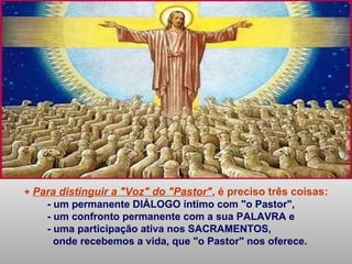 + Para distinguir a "Voz" do "Pastor", é preciso três coisas:
- um permanente DIÁLOGO íntimo com "o Pastor",
- um confronto permanente com a sua PALAVRA e
- uma participação ativa nos SACRAMENTOS,
onde recebemos a vida, que "o Pastor" nos oferece.
 