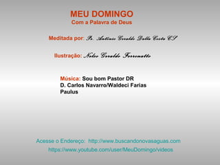 MEU DOMINGO
Com a Palavra de Deus
Meditada por: Pe. Antônio Geraldo Dalla Costa CS
Ilustração: Nelso Geraldo Ferronatto
Música: Sou bom Pastor DR
D. Carlos Navarro/Waldeci Farias
Paulus
Acesse o Endereço: http://www.buscandonovasaguas.com
https://www.youtube.com/user/MeuDomingo/videos
 