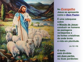 No Evangelho
Jesus se apresenta
como o Bom Pastor.
É uma catequese
sobre
a Missão de Jesus:
conduzir os homens
às pastagens
verdejantes e
às fontes cristalinas
de onde brota
a vida em plenitude.
(Jo 10,1-10)
O texto
está dividido
em duas partes,
ou duas parábolas:
 