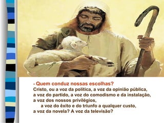 - Quem conduz nossas escolhas?
Cristo, ou a voz da política, a voz da opinião pública,
a voz do partido, a voz do comodismo e da instalação,
a voz dos nossos privilégios,
a voz do êxito e do triunfo a qualquer custo,
a voz da novela? A voz da televisão?
 