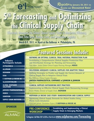 Proudly Presents:
                                                             Register by January 28, 2011 to
                                                                 Receive our   discounted Rate!



5 Forecasting and Optimizing
        th

  the Clinical Supply Chain
        Effectively Managing the Global Clinical Supply Chain to Maximize Efficiency,
                    Meet Time Lines, Reduce Costs, and Streamline Logistics
                   March 8-9, 2011 • Hyatt at the Bellevue • Philadelphia, PA


                                         Featured Sessions Include:
                             dEFiNiNg aN OPtimal CliNiCal tRial matERial PROduCtiON PlaN
  industry                   Formulating a Comprehensive Clinical Supplies Production Plan
Participants include:        and distribution Strategy for Planning and Forecasting
aStRaZENECa                  Lee Miller, Senior Global Clinical Supply Planning Manager, mERCK
allERgaN
                             dEliVERiNg adEQuatE CliNiCal SuPPliES FOR adaPtiVE tRialS
biOmaRiN                     utilizing Strategies to Predict and Supply the Correct amount of
EiSai                        Clinical Supply Kits in adaptive Clinical trials
F. HOFFmaN-la ROCHE ag       Buz Hillman, Clinical Supply Manager,
                             JaNSSEN PHaRmaCEutiCal COmPaNiES of JOHNSON & JOHNSON
glaxOSmitHKliNE
glObal biOPHaRm              CliNiCal SuPPliES OutSOuRCiNg bESt PRaCtiCES
SOlutiONS
                             implementing an Effective Clinical Supply Chain Outsourcing Strategy
JaNSSEN PHaRmaCEutiCal       Kevin Webb, Director of Supply Chain, biOmaRiN
mERCK
SuNOViON                     HOFFmaN-la ROCHE CaSE Study- RaNdOmiZatiON aNd CliNiCal SuPPly
                             Optimizing Clinical Supply demands for global Studies using
SuPPly CHaiN iNStitutE
                             monte Carlo Simulation
                             Gabriele Janner, Simulation Expert, F. HOFFmaN-la ROCHE ag
    SPONSOR
                             PRE-CONFERENCE             Establishing and implementing a Clinical
                                                        Supply Chain in Emerging markets
                             WORKSHOP
                          To Register Call 866-207-6528 or Visit Us At www.exlpharma.com/Forecasting
 