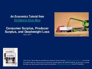 An Economics Tutorial from
Ed Dolan’s Econ Blog
Consumer Surplus, Producer
Surplus, and Deadweight Loss
July 9, 2017
Terms of Use: These slides are provided under Creative Commons License Attribution—Share Alike 3.0 . You are free
to use these slides as a resource for your economics classes together with whatever textbook you are using. If you like
the slides, you may also want to take a look at my textbook, Introduction to Economics, from BVT Publishing.
 
