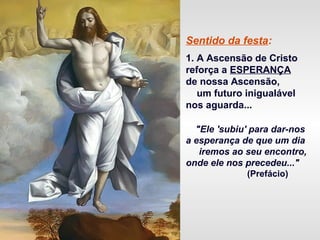 Sentido da festa:
1. A Ascensão de Cristo
reforça a ESPERANÇA
de nossa Ascensão,
um futuro inigualável
nos aguarda...
"Ele 'subiu' para dar-nos
a esperança de que um dia
iremos ao seu encontro,
onde ele nos precedeu..."
(Prefácio)
 