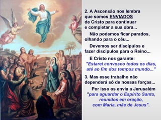 2. A Ascensão nos lembra
que somos ENVIADOS
de Cristo para continuar
e completar a sua obra...
Não podemos ficar parados,
olhando para o céu...
Devemos ser discípulos e
fazer discípulos para o Reino...
E Cristo nos garante:
"Estarei convosco todos os dias,
até ao fim dos tempos mundo..."
3. Mas esse trabalho não
dependerá só de nossas forças...
Por isso os envia a Jerusalém
"para aguardar o Espírito Santo,
reunidos em oração,
com Maria, mãe de Jesus".
 
