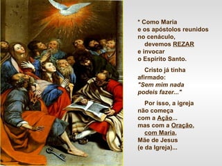 * Como Maria
e os apóstolos reunidos
no cenáculo,
devemos REZAR
e invocar
o Espírito Santo.
Cristo já tinha
afirmado:
"Sem mim nada
podeis fazer..."
Por isso, a igreja
não começa
com a Ação...
mas com a Oração,
com Maria,
Mãe de Jesus
(e da Igreja)...
 