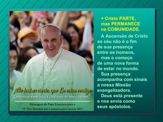 + Cristo PARTE,
mas PERMANECE
na COMUNIDADE.
A Ascensão de Cristo
ao céu não é o fim
de sua presença
entre os homens,
mas o começo
de uma nova forma
de estar no mundo.
Sua presença
acompanha com sinais
a nossa Missão
evangelizadora.
Deus está presente
e nos envia como
seus apóstolos.
 
