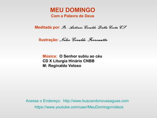 MEU DOMINGO
Com a Palavra de Deus
Meditada por: Pe. Antônio Geraldo Dalla Costa CS
Ilustração: Nelso Geraldo Ferronatto
Música: O Senhor subiu ao céu
CD X Liturgia Hinário CNBB
M: Reginaldo Veloso
Acesse o Endereço: http://www.buscandonovasaguas.com
https://www.youtube.com/user/MeuDomingo/videos
 