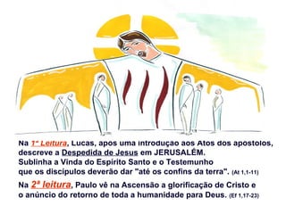 Na 1ª Leitura, Lucas, após uma introdução aos Atos dos apóstolos,
descreve a Despedida de Jesus em JERUSALÉM.
Sublinha a Vinda do Espírito Santo e o Testemunho
que os discípulos deverão dar "até os confins da terra". (At 1,1-11)
Na 2ª leitura, Paulo vê na Ascensão a glorificação de Cristo e
o anúncio do retorno de toda a humanidade para Deus. (Ef 1,17-23)
 
