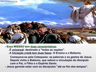 - Essa MISSÃO tem duas características:
. É universal: destinada a "todas as nações".
. A Iniciação cristã tem duas fases: O Ensino e o Batismo.
Começava-se pela Catequese: as palavras e os gestos de Jesus.
Depois vinha o Batismo, que selava a vinculação do discípulo
com o Pai, o Filho e o Espírito Santo.
- Jesus garante estar com os discípulos "até ao fim dos tempos".
 
