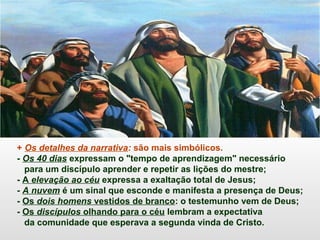 + Os detalhes da narrativa: são mais simbólicos.
- Os 40 dias expressam o "tempo de aprendizagem" necessário
para um discípulo aprender e repetir as lições do mestre;
- A elevação ao céu expressa a exaltação total de Jesus;
- A nuvem é um sinal que esconde e manifesta a presença de Deus;
- Os dois homens vestidos de branco: o testemunho vem de Deus;
- Os discípulos olhando para o céu lembram a expectativa
da comunidade que esperava a segunda vinda de Cristo.
 