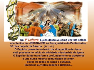 Na 1ª Leitura, Lucas descreve como um fato solene,
acontecido em JERUSALÉM na festa judaica do Pentecostes,
50 dias depois da Páscoa. (At 2,1-11)
O Espírito presente no início da vida pública de Jesus,
está presente no início da atividade missionária da Igreja.
O Espírito Santo transforma profundamente os apóstolos
e une numa mesma comunidade de amor,
povos de todas as raças e culturas.
Inúmeros ouvintes pedem o Batismo...
 