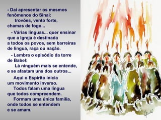 - Daí apresentar os mesmos
fenômenos do Sinai:
trovões, vento forte,
chamas de fogo...
- Várias línguas... quer ensinar
que a Igreja é destinada
a todos os povos, sem barreiras
de língua, raça ou nação.
- Lembra o episódio da torre
de Babel:
Lá ninguém mais se entende,
e se afastam uns dos outros...
Aqui o Espírito inicia
um movimento inverso.
Todos falam uma língua
que todos compreendem.
Formam uma única família,
onde todos se entendem
e se amam.
 