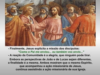 - Finalmente, Jesus explicita a missão dos discípulos:
"Como o Pai me enviou... eu também vos envio..."
- A reação da Comunidade é a alegria, que ninguém pode tirar.
Embora as perspectivas de João e de Lucas sejam diferentes,
a finalidade é a mesma. Ambos mostram que o mesmo Espírito,
que acompanhou a ação missionária de Jesus,
continua assistindo a ação missionária de sua Igreja.
 