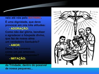 E toda essa maravilha
veio até nós pelo BATISMO.
É uma dignidade, que deve
provocar em nós três atitudes:
- ADORAÇÃO:
Como não dar glória, bendizer
e agradecer o hóspede divino,
que faz de nossa alma
um verdadeiro Santuário?
- AMOR:
Deus, fica conosco
como um pai amoroso.
Como não corresponder?
- IMITAÇÃO:
O Amor nos levará à imitação
da Trindade, dentro do possível
de nossa pequenez...
 