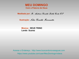 MEU DOMINGO
Com a Palavra de Deus
Meditada por: Pe. Antônio Geraldo Dalla Costa CS
Ilustração: Nelso Geraldo Ferronatto
Música: DEUS TRINO
Lando Suarez
Acesse o Endereço: http://www.buscandonovasaguas.com
https://www.youtube.com/user/MeuDomingo/videos
 
