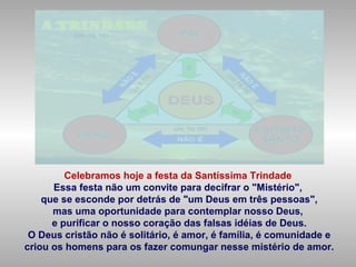 Celebramos hoje a festa da Santíssima Trindade
Essa festa não um convite para decifrar o "Mistério",
que se esconde por detrás de "um Deus em três pessoas",
mas uma oportunidade para contemplar nosso Deus,
e purificar o nosso coração das falsas idéias de Deus.
O Deus cristão não é solitário, é amor, é família, é comunidade e
criou os homens para os fazer comungar nesse mistério de amor.
 