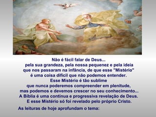 Não é fácil falar de Deus...
pela sua grandeza, pela nossa pequenez e pela ideia
que nos passaram na infância, de que esse "Mistério"
é uma coisa difícil que não podemos entender.
Esse Mistério é tão sublime
que nunca poderemos compreender em plenitude,
mas podemos e devemos crescer no seu conhecimento...
A Bíblia é uma contínua e progressiva revelação de Deus.
E esse Mistério só foi revelado pelo próprio Cristo.
As leituras de hoje aprofundam o tema:
 