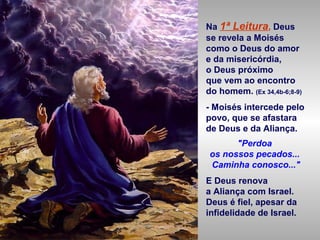 Na 1ª Leitura, Deus
se revela a Moisés
como o Deus do amor
e da misericórdia,
o Deus próximo
que vem ao encontro
do homem. (Ex 34,4b-6;8-9)
- Moisés intercede pelo
povo, que se afastara
de Deus e da Aliança.
"Perdoa
os nossos pecados...
Caminha conosco..."
E Deus renova
a Aliança com Israel.
Deus é fiel, apesar da
infidelidade de Israel.
 
