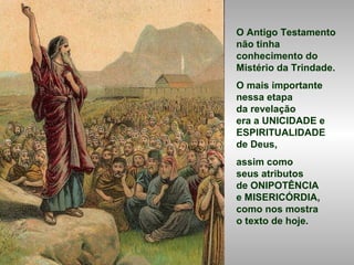 O Antigo Testamento
não tinha
conhecimento do
Mistério da Trindade.
O mais importante
nessa etapa
da revelação
era a UNICIDADE e
ESPIRITUALIDADE
de Deus,
assim como
seus atributos
de ONIPOTÊNCIA
e MISERICÓRDIA,
como nos mostra
o texto de hoje.
 