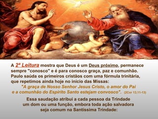 A 2ª Leitura mostra que Deus é um Deus próximo, permanece
sempre "conosco" e é para conosco graça, paz e comunhão.
Paulo saúda os primeiros cristãos com uma fórmula trinitária,
que repetimos ainda hoje no início das Missas:
"A graça de Nosso Senhor Jesus Cristo, o amor do Pai
e a comunhão do Espírito Santo estejam convosco". (2Cor 13,11-13)
Essa saudação atribui a cada pessoa da Trindade
um dom ou uma função, embora toda ação salvadora
seja comum na Santíssima Trindade:
 