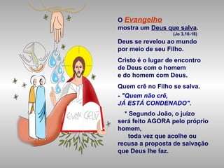 O Evangelho
mostra um Deus que salva.
(Jo 3,16-18)
Deus se revelou ao mundo
por meio de seu Filho.
Cristo é o lugar de encontro
de Deus com o homem
e do homem com Deus.
Quem crê no Filho se salva.
- "Quem não crê,
JÁ ESTÁ CONDENADO".
* Segundo João, o juízo
será feito AGORA pelo próprio
homem,
toda vez que acolhe ou
recusa a proposta de salvação
que Deus lhe faz.
 