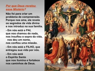 Por que Deus revelou
esse Mistério?
Não foi para criar um
problema de compreensão.
Porque nos ama, ele revela
os segredos da vida divina
e nos introduz na sua família.
- Em nós está o PAI,
que nos chamou do nada,
nos insuflou o sopro da vida,
nos deu um nome,
nos confiou uma missão.
- Em nós está o FILHO, que
entregou sua vida por nós.
- Em nós está
o Espírito Santo
que nos ilumina e fortalece
nos caminhos de Deus.
 