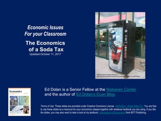 Economic Issues
For your Classroom
The Economics
of a Soda Tax
Updated October 11, 2017
Terms of Use: These slides are provided under Creative Commons License Attribution—Share Alike 3.0 . You are free
to use these slides as a resource for your economics classes together with whatever textbook you are using. If you like
the slides, you may also want to take a look at my textbook, Introduction to Economics, from BVT Publishing.
Ed Dolan is a Senior Fellow at the Niskanen Center
and the author of Ed Dolan’s Econ Blog
 