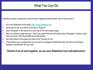 What You Can Do
SlideShare makes it pretty easy to ask for help in getting something fixed. Here is how you do it:
1. Go to the SlideShare home page: https://www.slideshare.net/
2. Scroll down to the very bottom and click on "Support"
3. Type "Reupload" in the search box at the top of the main support page
4. Next, you will get a page that says, "Sorry, we couldn't find any information about 'Reupload’” (unless, by the
time you do this, they have added some information).
5. Go to the bottom of that page and click on the "Contact us" link
6. That will take you to a page where you can send a message to SlideShare help. Ask them to bring back
reupload, and tell them why you care.
Thanks! If we all work together, we can save SlideShare from self-destruction!
 